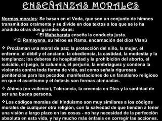 ENSEÑANZAS MORALES
Normas morales: Se basan en el Veda, que son un conjunto de himnos
        morales
transmitidos oralmente y se divide en dos textos a los que se le ha
añadido otras dos grandes obras:
                El Mahabarata enseña la conducta justa.
     El Ramayana, su héroe es Rama, encarnación del dios Visnú
          Ramayana
 Proclaman una moral de paz; la protección del niño, la mujer, el
enfermo, el débil y el anciano; la obediencia, la castidad, la modestia y la
templanza; los deberes de hospitalidad y la prohibición del aborto, el
suicidio, el juego, la calumnia, el perjurio, la embriaguez y condena la
violencia contra toda forma de vida, así como señala rigurosas
penitencias para los pecados, manifestaciones de un fanatismo religioso
en que el ascetismo y el éxtasis son formas atenuadas.
 Ahinsa (no voilence), Tolerancia, la creencia en Dios y la santidad de
ser una buena persona.
Los códigos morales del hinduismo son muy similares a los códigos
morales de cualquier otra religión, con la salvedad de que tienden a tener
una visión a largo plazo en las cosas - no hay necesidad de la perfección
absoluta en esta vida, y hay mucho más énfasis en corregir las acciones.
 
