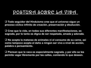 POSTURA SOBRE LA VIDA
 Todo seguidor del Hinduismo cree que el universo sigue un
proceso cíclico infinito de creación, preservación y disolución.

 Cree que la vida, en todas sus diferentes manifestaciones, es
sagrada, por lo tanto es digna de ser respetada, amada y adorada.

 No acepta la matanza de animales ni el consumo de su carne, así
como tampoco acepta el daño a ningún ser vivo a nivel de acción,
palabra o pensamiento.

 Piensan que la vaca es especialmente sagrada, y por ello se les
permite vagar libremente por las calles, comiendo lo que deseen.
 