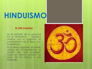 HINDUISMO
EL OM (mantra)

es el símbolo de lo esencial
en el Hinduismo,
Significa
unidad con lo supremo, la
combinación de lo físico con
lo espiritual.
Es la sílaba sagrada, el primer
sonido del Todopoderoso, el
sonido del que emergen
todos los demás sonidos, ya
sean de la música o del
lenguaje.

 