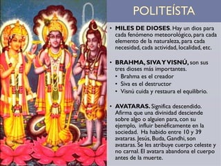 • MILES DE DIOSES. Hay un dios para
cada fenómeno meteorológico, para cada
elemento de la naturaleza, para cada
necesidad, cada actividad, localidad, etc.
• BRAHMA, SIVAYVISNÚ, son sus
tres dioses más importantes.
• Brahma es el creador
• Siva es el destructor
• Visnú cuida y restaura el equilibrio.
• AVATARAS. Significa descendido.
Afirma que una divinidad desciende
sobre algo o alguien para, con su
ejemplo, influir benéficamente en la
sociedad. Ha habido entre 10 y 39
avataras. Jesús, Buda, Gandhi, son
avataras. Se les atribuye cuerpo celeste y
no carnal. El avatara abandona el cuerpo
antes de la muerte.
 