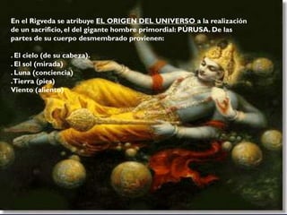En el Rigveda se atribuye EL ORIGEN DEL UNIVERSO a la realización
de un sacrificio, el del gigante hombre primordial: PÚRUSA. De las
partes de su cuerpo desmembrado provienen:
. El cielo (de su cabeza).
. El sol (mirada)
. Luna (conciencia)
.Tierra (pies)
Viento (aliento)
 