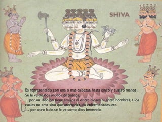Es representado con una o mas cabezas, hasta cinco y cuatro manos .
Se le ve de dos modos distintitos,
…por un lado no tiene amigos ni entre dioses ni entre hombres, a los
cuales no ama sino que aterroriza, da enfermedades, etc.
… por otro lado, se le ve como dios benévolo.
 