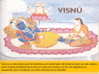Visnú es un dios bueno para los hombres, es el conservador del universo, tiene una sola cabeza y
cuatro brazos portadores de un loto, un cetro, una concha y un aro. Sus seguidores se
caracterizan por la tendencia a la unión amorosa con la divinidad.
 