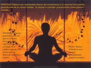 MANTRAS. Palabras que repitiéndolas liberan del sometimiento a lo sensorial. Son sacados
generalmente de los textos hindúes. Es necesario controlar pronunciación, ritmo, postura,
melodía,…
MÁNDALA. Figuras
geométricas en las
que se insertan
letras sagradas,
espíritus, etc. El
principal es la
palabra sagrada OM
(Aum) que es
Brahmán reducido a
sonido.
Mudra. Gestos
simbólicos que
evocan
determinados
estados mentales.
 