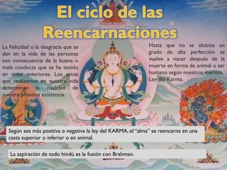 La Felicidad o la desgracia que se
dan en la vida de las personas
son consecuencia de la buena o
mala conducta que se ha tenido
en vidas anteriores. Los actos
que realizamos en nuestra vida
determinan la cualidad de
nuestra próxima existencia.
Hasta que no se alcanza un
grado de alta perfección se
vuelve a nacer después de la
muerte en forma de animal o ser
humano según nuestros meritos.
Ley del Karma.
Según sea más positiva o negativa la ley del KARMA, el “alma” se reencarna en una
casta superior o inferior o en animal.
La aspiración de todo hindú es la fusión con Brahman.
 