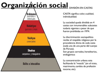 DIVISIÓN EN CASTAS
CASTA significa color, cualidad,
individualidad.
La sociedad queda dividida en 4
castas con innumerables subcastas
todavía vigentes a pesar de que
fueron prohibidas en 1974.
La discriminación sociopolítica
recibe el respaldo religioso por la
procedencia divina de cada casta
(cada una de una parte del cuerpo
de Púrusa).
Son grupos cerrados, hereditarios,
endogámico
La concentración urbana esta
facilitando la “mezcla” (en el trato,
matrimonio, cambio de profesión
tocarse, etc).
 
