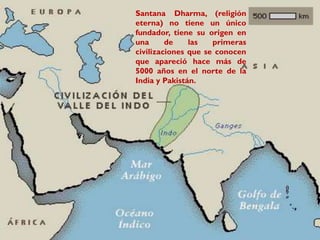 ORÍGENES
Santana Dharma, (religión
eterna) no tiene un único
fundador, tiene su origen en
una de las primeras
civilizaciones que se conocen
que apareció hace más de
5000 años en el norte de la
India y Pakistán.
 