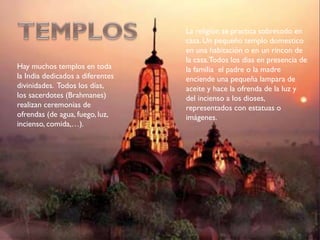 Hay muchos templos en toda
la India dedicados a diferentes
divinidades. Todos los días,
los sacerdotes (Brahmanes)
realizan ceremonias de
ofrendas (de agua, fuego, luz,
incienso, comida,…).
La religión se practica sobretodo en
casa. Un pequeño templo domestico
en una habitación o en un rincon de
la casa.Todos los dias en presencia de
la familia el padre o la madre
enciende una pequeña lampara de
aceite y hace la ofrenda de la luz y
del incienso a los dioses,
representados con estatuas o
imágenes.
 