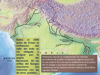 Sobre el 2500
antes de Cristo la
civilización del
valle del Indo se
vio obligada a
emigrar por la
sequia del
Sarasvasti. En las
orillas del Ganges
mezclaron sus
creencias con las
de otros pueblos.
Hinduismo nace de un conglomerado de creencias
procedentes de pueblos de diferentes regiones junto con
las que trajeron los arios que se establecieron en la cuenca
del río Ganges y que fueron escritas a manera de
revelaciones en los diversos escritos védicos y otros libros
sagrados hindúes.
 