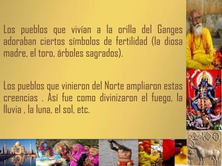 Los pueblos que vivían a la orilla del Ganges
adoraban ciertos símbolos de fertilidad (la diosa
madre, el toro, árboles sagrados).
Los pueblos que vinieron del Norte ampliaron estas
creencias . Así fue como divinizaron el fuego, la
lluvia , la luna, el sol, etc.
 