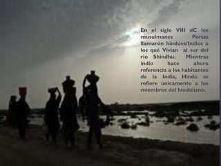 En el siglo VIII dC los
musulmanes Persas
llamarón hindúes/Indios a
los qué Vivian al sur del
rio Shindhu. Mientras
indio hace ahora
referencia a los habitantes
de la India, Hindú se
refiere únicamente a los
miembros del hinduismo.
 