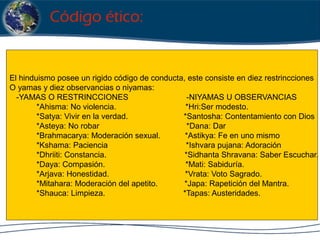 El hinduismo posee un rigido código de conducta, este consiste en diez restrincciones
O yamas y diez observancias o niyamas:
-YAMAS O RESTRINCCIONES -NIYAMAS U OBSERVANCIAS
*Ahisma: No violencia. *Hri:Ser modesto.
*Satya: Vivir en la verdad. *Santosha: Contentamiento con Dios
*Asteya: No robar *Dana: Dar
*Brahmacarya: Moderación sexual. *Astikya: Fe en uno mismo
*Kshama: Paciencia *Ishvara pujana: Adoración
*Dhriiti: Constancia. *Sidhanta Shravana: Saber Escuchar.
*Daya: Compasión. *Mati: Sabiduría.
*Arjava: Honestidad. *Vrata: Voto Sagrado.
*Mitahara: Moderación del apetito. *Japa: Rapetición del Mantra.
*Shauca: Limpieza. *Tapas: Austeridades.
Código ético:
 