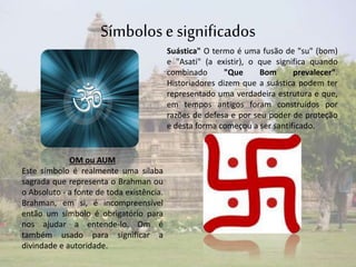 Símbolos e significados 
OM ou AUM 
Este símbolo é realmente uma sílaba 
sagrada que representa o Brahman ou 
o Absoluto - a fonte de toda existência. 
Brahman, em si, é incompreensível 
então um símbolo é obrigatório para 
nos ajudar a entende-lo. Om é 
também usado para significar a 
divindade e autoridade. 
Suástica" O termo é uma fusão de "su" (bom) 
e "Asati" (a existir), o que significa quando 
combinado "Que Bom prevalecer". 
Historiadores dizem que a suástica podem ter 
representado uma verdadeira estrutura e que, 
em tempos antigos foram construídos por 
razões de defesa e por seu poder de proteção 
e desta forma começou a ser santificado. 
 
