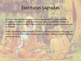 Escrituras sagradas 
Os hindus não reconhecem uma escritura sagrada central, como os cristãos 
reconhecem a bíblia e o corão é reconhecido pelos muçulmanos. Existem, no 
entanto, uma série de textos religiosos dos quais retiram os seus ensinamentos e 
concepções. 
Vedas: sob o nome vedas (saber) é compilada a literatura religiosa mais antiga dos 
hindus. Os textos mais antigos surgiram há 3 mil anos- nenhuma religião consegue 
apresentar textos 
 