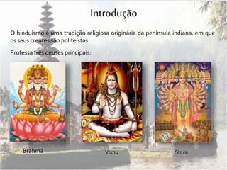 Introdução 
O hinduísmo é uma tradição religiosa originária da península indiana, em que 
os seus crentes são politeístas. 
Professa três deuses principais: 
Brahma 
Vixnu Shiva 
 