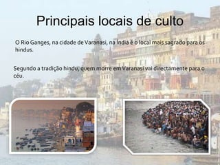 Principais locais de culto 
O Rio Ganges, na cidade de Varanasi, na Índia é o local mais sagrado para os 
hindus. 
Segundo a tradição hindu, quem morre em Varanasi vai directamente para o 
céu. 
 