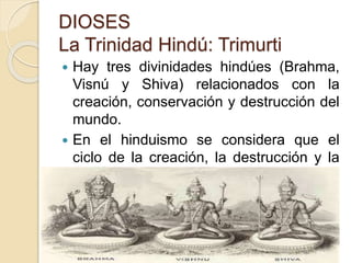 DIOSES
La Trinidad Hindú: Trimurti
 Hay tres divinidades hindúes (Brahma,
Visnú y Shiva) relacionados con la
creación, conservación y destrucción del
mundo.
 En el hinduismo se considera que el
ciclo de la creación, la destrucción y la
renovación es continuo: no tiene ni
principio ni fin.
 