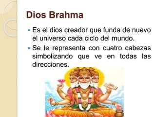 Dios Brahma
 Es el dios creador que funda de nuevo
el universo cada ciclo del mundo.
 Se le representa con cuatro cabezas
simbolizando que ve en todas las
direcciones.
 