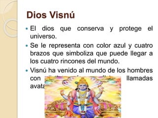 Dios Visnú
 El dios que conserva y protege el
universo.
 Se le representa con color azul y cuatro
brazos que simboliza que puede llegar a
los cuatro rincones del mundo.
 Visnú ha venido al mundo de los hombres
con distintas formas físicas llamadas
avatares.
 