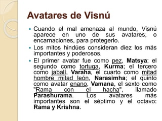 Avatares de Visnú
 Cuando el mal amenaza al mundo, Visnú
aparece en uno de sus avatares, o
encarnaciones, para protegerlo.
 Los mitos hindúes consideran diez los más
importantes y poderosos.
 El primer avatar fue como pez, Matsya; el
segundo como tortuga, Kurma; el tercero
como jabalí, Varaha, el cuarto como mitad
hombre mitad león, Narasimha; el quinto
como avatar enano, Vamana, el sexto como
"Rama con el hacha", llamado
Parashurama. Los avatares más
importantes son el séptimo y el octavo:
Rama y Krishna.
 