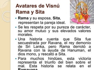 Avatares de Visnú
Rama y Sita
 Rama y su esposa, Sita,
representan la pareja ideal.
 Se les respeta por su pureza de carácter,
su amor mutuo y sus elevados valores
morales.
 Una historia cuenta que Sita fue
secuestrada por Ravana, el rey demonio
de Sri Lanka, pero Rama derrotó a
Ravana con la ayuda de Hanuman, el
dios mono, y rescató a Sita.
 Para muchos hindúes, esta victoria
representa el triunfo del bien sobre el
mal. Esta historia se relata en el
 