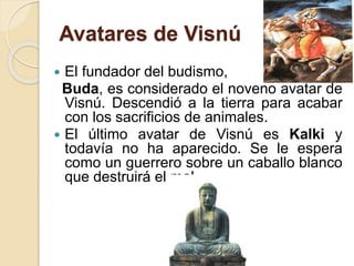 Avatares de Visnú
 El fundador del budismo,
Buda, es considerado el noveno avatar de
Visnú. Descendió a la tierra para acabar
con los sacrificios de animales.
 El último avatar de Visnú es Kalki y
todavía no ha aparecido. Se le espera
como un guerrero sobre un caballo blanco
que destruirá el mal.
 