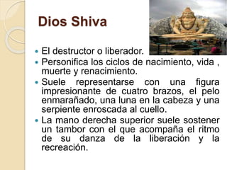 Dios Shiva
 El destructor o liberador.
 Personifica los ciclos de nacimiento, vida ,
muerte y renacimiento.
 Suele representarse con una figura
impresionante de cuatro brazos, el pelo
enmarañado, una luna en la cabeza y una
serpiente enroscada al cuello.
 La mano derecha superior suele sostener
un tambor con el que acompaña el ritmo
de su danza de la liberación y la
recreación.
 