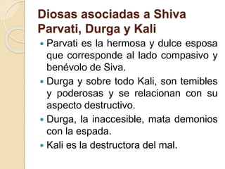 Diosas asociadas a Shiva
Parvati, Durga y Kali
 Parvati es la hermosa y dulce esposa
que corresponde al lado compasivo y
benévolo de Siva.
 Durga y sobre todo Kali, son temibles
y poderosas y se relacionan con su
aspecto destructivo.
 Durga, la inaccesible, mata demonios
con la espada.
 Kali es la destructora del mal.
 