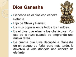 Dios Ganesha
 Ganesha es el dios con cabeza de
elefante.
 Hijo de Shiva y Parvati.
 Es muy popular entre todos los hindúes.
 Es el dios que elimina los obstáculos. Por
eso se le reza cuando se emprende una
nueva tarea.
 Se cuenta que Siva decapitó a Ganesha
en un ataque de furia, pero más tarde, le
devolvió la vida dándole una cabeza de
elefante.
 