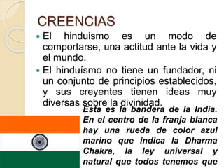CREENCIAS
 El hinduismo es un modo de
comportarse, una actitud ante la vida y
el mundo.
 El hinduísmo no tiene un fundador, ni
un conjunto de principios establecidos,
y sus creyentes tienen ideas muy
diversas sobre la divinidad.
Esta es la bandera de la India.
En el centro de la franja blanca
hay una rueda de color azul
marino que indica la Dharma
Chakra, la ley universal y
natural que todos tenemos que
 