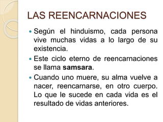 LAS REENCARNACIONES
 Según el hinduismo, cada persona
vive muchas vidas a lo largo de su
existencia.
 Este ciclo eterno de reencarnaciones
se llama samsara.
 Cuando uno muere, su alma vuelve a
nacer, reencarnarse, en otro cuerpo.
Lo que le sucede en cada vida es el
resultado de vidas anteriores.
 