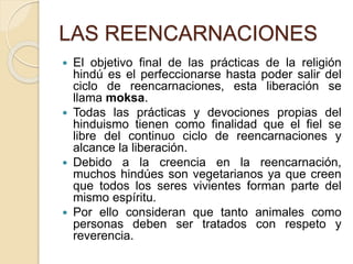 LAS REENCARNACIONES
 El objetivo final de las prácticas de la religión
hindú es el perfeccionarse hasta poder salir del
ciclo de reencarnaciones, esta liberación se
llama moksa.
 Todas las prácticas y devociones propias del
hinduismo tienen como finalidad que el fiel se
libre del continuo ciclo de reencarnaciones y
alcance la liberación.
 Debido a la creencia en la reencarnación,
muchos hindúes son vegetarianos ya que creen
que todos los seres vivientes forman parte del
mismo espíritu.
 Por ello consideran que tanto animales como
personas deben ser tratados con respeto y
reverencia.
 