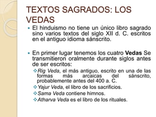 TEXTOS SAGRADOS: LOS
VEDAS
 El hinduismo no tiene un único libro sagrado
sino varios textos del siglo XII d. C. escritos
en el antiguo idioma sánscrito.
 En primer lugar tenemos los cuatro Vedas Se
transmitieron oralmente durante siglos antes
de ser escritos:
Rig Veda, el más antiguo, escrito en una de las
formas más arcaicas del sánscrito,
probablemente antes del 400 a. C.
Yajur Veda, el libro de los sacrificios.
Sama Veda contiene himnos.
Atharva Veda es el libro de los rituales.
 