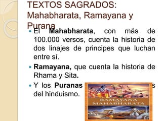 TEXTOS SAGRADOS:
Mahabharata, Ramayana y
Purana
 El Mahabharata, con más de
100.000 versos, cuenta la historia de
dos linajes de principes que luchan
entre sí.
 Ramayana, que cuenta la historia de
Rhama y Sita.
 Y los Puranas son los libros épicos
del hinduismo.
 