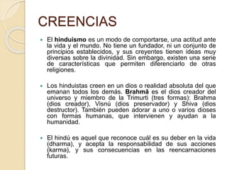 CREENCIAS
 El hinduismo es un modo de comportarse, una actitud ante
la vida y el mundo. No tiene un fundador, ni un conjunto de
principios establecidos, y sus creyentes tienen ideas muy
diversas sobre la divinidad. Sin embargo, existen una serie
de características que permiten diferenciarlo de otras
religiones.
 Los hinduistas creen en un dios o realidad absoluta del que
emanan todos los demás. Brahmā es el dios creador del
universo y miembro de la Trimurti (tres formas): Brahma
(dios creador), Visnú (dios preservador) y Shiva (dios
destructor). También pueden adorar a uno o varios dioses
con formas humanas, que intervienen y ayudan a la
humanidad.
 El hindú es aquel que reconoce cuál es su deber en la vida
(dharma), y acepta la responsabilidad de sus acciones
(karma), y sus consecuencias en las reencarnaciones
futuras.
 