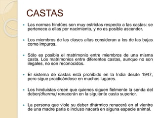CASTAS
 Las normas hindúes son muy estrictas respecto a las castas: se
pertenece a ellas por nacimiento, y no es posible ascender.
 Los miembros de las clases altas consideran a los de las bajas
como impuros.
 Sólo es posible el matrimonio entre miembros de una misma
casta. Los matrimonios entre diferentes castas, aunque no son
ilegales, no son reconocidos.
 El sistema de castas está prohibido en la India desde 1947,
pero sigue practicándose en muchos lugares.
 Los hinduistas creen que quienes siguen fielmente la senda del
deber(dharma) renacerán en la siguiente casta superior.
 La persona que viole su deber dhármico renacerá en el vientre
de una madre paria o incluso nacerá en alguna especie animal.
 