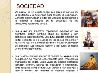 SOCIEDAD
 Un sadhu es un asceta hindú que sigue el camino de
la penitencia y la austeridad para obtener la iluminación.
Consiste en renunciar a todos los vínculos que los unen a
lo terrenal o material en la búsqueda de los
verdaderos valores de la vida.
 Los gurús son maestros espirituales expertos en las
escrituras, deben sentirse libres de deseos y ser
completos espiritualmente. Los gurús pueden enseñar los
textos sagrados a los jóvenes de las castas más altas y
revelar la “luz” de la conciencia divina, oculta en el interior
del discípulo. Los hindúes recuren a los gurús en busca
de consejos espirituales.
 Los místicos hindúes reciben el nombre de yoguis (esta
designación se reserva generalmente para practicantes
avanzados de yoga). Estos viven en lugares apartados
llamados ashram, lugares de meditación y enseñanza,
tanto religiosa como cultural. Los āśram están abiertos a
todo el mundo, sin importar la creencia religiosa o
 