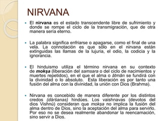 NIRVANA
 El nirvana es el estado transcendente libre de sufrimiento y
donde se rompe el ciclo de la transmigración, que de otra
manera sería eterno.
 La palabra significa enfriarse o apagarse, como el final de una
vela. La connotación es que sólo en el nirvana están
extinguidas las llamas de la lujuria, el odio, la codicia y la
ignorancia.
 El hinduismo utiliza el término nirvana en su contexto
de mokṣa (liberación del samsara o del ciclo de nacimientos y
muertes repetidos), en el que el alma o ātmān se fundirá con
la divinidad o lo absoluto. Esta liberación es por tanto una
fusión del alma con la divinidad, la unión con Dios (Brahma).
 Nirvana es concebido de manera diferente por los distintos
credos (dárśanas) hindúes. Los vaishnavas (devotos del
dios Vishnú) consideran que mokṣa no implica la fusión del
alma dentro de Dios, sino la aceptación del alma para servirlo.
Por eso no se desea realmente abandonar la reencarnación,
sino servir a Dios.
 
