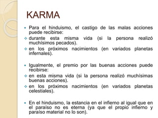 KARMA
 Para el hinduismo, el castigo de las malas acciones
puede recibirse:
 durante esta misma vida (si la persona realizó
muchísimos pecados).
 en los próximos nacimientos (en variados planetas
infernales).
 Igualmente, el premio por las buenas acciones puede
recibirse:
 en esta misma vida (si la persona realizó muchísimas
buenas acciones).
 en los próximos nacimientos (en variados planetas
celestiales).
 En el hinduismo, la estancia en el infierno al igual que en
el paraíso no es eterna (ya que el propio infierno y
paraíso material no lo son).
 