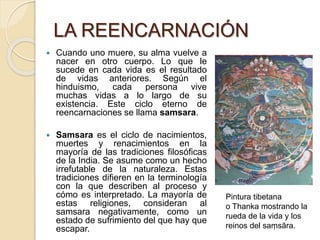 LA REENCARNACIÓN
 Cuando uno muere, su alma vuelve a
nacer en otro cuerpo. Lo que le
sucede en cada vida es el resultado
de vidas anteriores. Según el
hinduismo, cada persona vive
muchas vidas a lo largo de su
existencia. Este ciclo eterno de
reencarnaciones se llama samsara.
 Samsara es el ciclo de nacimientos,
muertes y renacimientos en la
mayoría de las tradiciones filosóficas
de la India. Se asume como un hecho
irrefutable de la naturaleza. Estas
tradiciones difieren en la terminología
con la que describen al proceso y
cómo es interpretado. La mayoría de
estas religiones, consideran al
samsara negativamente, como un
estado de sufrimiento del que hay que
escapar.
Pintura tibetana
o Thanka mostrando la
rueda de la vida y los
reinos del saṃsāra.
 