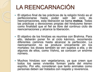 LA REENCARNACIÓN
 El objetivo final de las prácticas de la religión hindú es el
perfeccionarse hasta poder salir del ciclo de
reencarnaciones, esta liberación se llama moksa. Todas
las prácticas y devociones propias del hinduismo tienen
como finalidad que el fiel se libre del continuo ciclo de
reencarnaciones y alcance la liberación.
 El objetivo de los hindúes es reunirse con Brahma. Para
ello, deberán poner fin al ciclo kármico, recorriendo
diferentes caminos hasta alcanzar la perfección. La
reencarnación no se produce únicamente en los
mortales: los dioses también se ven sujetos a ella, y de
algunos de ellos, como Vishnú, se conocen un enorme
número.
 Muchos hindúes son vegetarianos, ya que creen que
todos los seres vivientes forman parte del mismo
espíritu. Por ello, consideran que tanto animales como
personas deben ser tratados con respeto y reverencia.
 