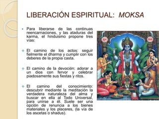 LIBERACIÓN ESPIRITUAL: MOKSA
 Para liberarse de las continuas
reencarnaciones, y las ataduras del
karma, el hinduismo propone tres
vías:
 El camino de los actos: seguir
fielmente el dharma y cumplir con los
deberes de la propia casta.
 El camino de la devoción: adorar a
un dios con fervor y celebrar
piadosamente sus fiestas y ritos.
 El camino del conocimiento:
descubrir mediante la meditación la
verdadera naturaleza del alma y
buscar en ella al Todo Universal,
para unirse a él. Suele ser una
opción de renuncia a los bienes
materiales y los placeres, (la vía de
los ascetas o shadus).
 