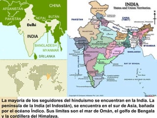 La mayoría de los seguidores del hinduismo se encuentran en la India. La
península de la India (el Indostán), se encuentra en el sur de Asia, bañada
por el océano Índico. Sus límites son el mar de Omán, el golfo de Bengala
y la cordillera del Himalaya.
 