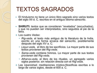 TEXTOS SAGRADOS
 El hinduismo no tiene un único libro sagrado sino varios textos
del siglo XII d. C. escritos en el antiguo idioma sánscrito.
 SHIRUTI: textos que se consideran “revelados” (escuchados),
y que no pueden ser interpretados, sino seguidos al pie de la
letra.
 Los cuatro Vedas:
• Rig-veda, el texto más antiguo de la literatura de la India,
escrito en una forma arcaica del sánscrito, posiblemente
después del siglo XV a. C.
• Láyur-veda, el libro de los sacrificios. La mayor parte de sus
textos provienen del Rig-veda.
• Sama-veda contiene himnos. La mayor parte de sus textos
provienen del Rig-veda.
• Atharva-veda, el libro de los rituales, un agregado varios
siglos posterior, sin relación directa con el Rig-veda.
 Las Upanishad, meditaciones místico-filosóficas escritas a lo
largo de varios siglos, desde el 600 a. C.
 