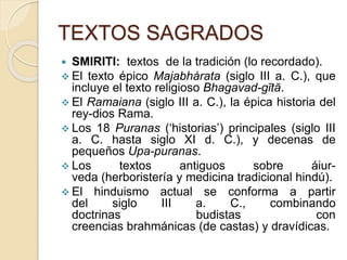 TEXTOS SAGRADOS
 SMIRITI: textos de la tradición (lo recordado).
 El texto épico Majabhárata (siglo III a. C.), que
incluye el texto religioso Bhagavad-gītā.
 El Ramaiana (siglo III a. C.), la épica historia del
rey-dios Rama.
 Los 18 Puranas (‘historias’) principales (siglo III
a. C. hasta siglo XI d. C.), y decenas de
pequeños Upa-puranas.
 Los textos antiguos sobre áiur-
veda (herboristería y medicina tradicional hindú).
 El hinduismo actual se conforma a partir
del siglo III a. C., combinando
doctrinas budistas con
creencias brahmánicas (de castas) y dravídicas.
 