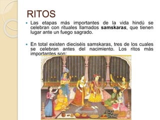 RITOS
 Las etapas más importantes de la vida hindú se
celebran con rituales llamados samskaras, que tienen
lugar ante un fuego sagrado.
 En total existen dieciséis samskaras, tres de los cuales
se celebran antes del nacimiento. Los ritos más
importantes son:
 