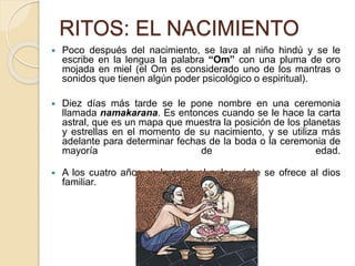 RITOS: EL NACIMIENTO
 Poco después del nacimiento, se lava al niño hindú y se le
escribe en la lengua la palabra “Om” con una pluma de oro
mojada en miel (el Om es considerado uno de los mantras o
sonidos que tienen algún poder psicológico o espiritual).
 Diez días más tarde se le pone nombre en una ceremonia
llamada namakarana. Es entonces cuando se le hace la carta
astral, que es un mapa que muestra la posición de los planetas
y estrellas en el momento de su nacimiento, y se utiliza más
adelante para determinar fechas de la boda o la ceremonia de
mayoría de edad.
 A los cuatro años se le corta el pelo y éste se ofrece al dios
familiar.
 