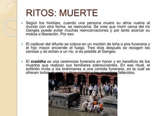 RITOS: MUERTE
 Según los hindúes, cuando una persona muere su alma vuelve al
mundo con otra forma, se reencarna. Se cree que morir cerca del río
Ganges puede evitar muchas reencarnaciones y por tanto acercar su
moksa o liberación. Por eso
 El cadáver del difunto se coloca en un montón de leña o pira funeraria y
el hijo mayor enciende el fuego. Tres días después se recogen las
cenizas y se echan a un río, si es posible al Ganges.
 El sraddha es una ceremonia funeraria en honor y en beneficio de los
muertos que realizan sus familiares sobrevivientes. En ese ritual, el
anfitrión invita a los brahmanes a una comida funeraria, en la cual se
ofrecen tortas de arroz o trigo (pinda) a los ancestros fallecidos.
 