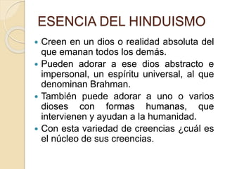 ESENCIA DEL HINDUISMO
 Creen en un dios o realidad absoluta del
que emanan todos los demás.
 Pueden adorar a ese dios abstracto e
impersonal, un espíritu universal, al que
denominan Brahman.
 También puede adorar a uno o varios
dioses con formas humanas, que
intervienen y ayudan a la humanidad.
 Con esta variedad de creencias ¿cuál es
el núcleo de sus creencias.
 