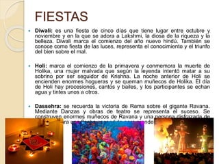 FIESTAS
 Diwali: es una fiesta de cinco días que tiene lugar entre octubre y
noviembre y en la que se adora a Lakshmi, la diosa de la riqueza y la
belleza. Diwali marca el comienzo del año nuevo hindú. También se
conoce como fiesta de las luces, representa el conocimiento y el triunfo
del bien sobre el mal.
 Holi: marca el comienzo de la primavera y conmemora la muerte de
Holika, una mujer malvada que según la leyenda intentó matar a su
sobrino por ser seguidor de Krishna. La noche anterior de Holi se
encienden enormes hogueras y se queman muñecos de Holika. El día
de Holi hay procesiones, cantos y bailes, y los participantes se echan
agua y tintes unos a otros.
 Dassehra: se recuerda la victoria de Rama sobre el gigante Ravana.
Mediante Danzas y obras de teatro se representa el suceso. Se
construyen enormes muñecos de Ravana y una persona disfrazada de
Rama dispara una flecha encendida para prenderlos fuego.
 